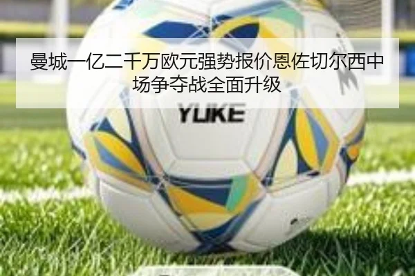 曼城一亿二千万欧元强势报价恩佐切尔西中场争夺战全面升级