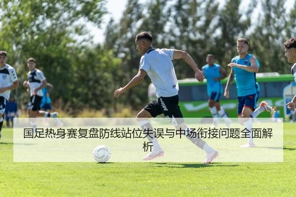 国足热身赛复盘防线站位失误与中场衔接问题全面解析
