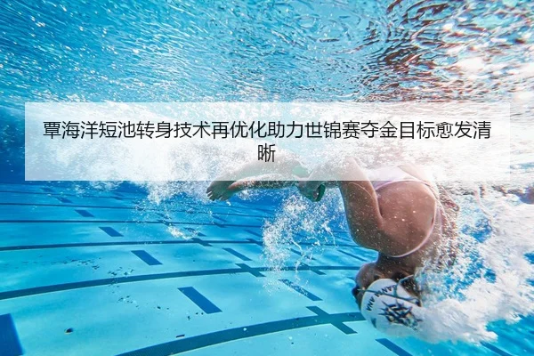 覃海洋短池转身技术再优化助力世锦赛夺金目标愈发清晰