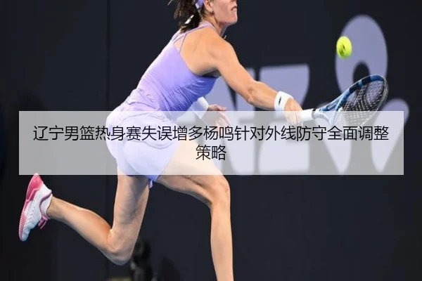 辽宁男篮热身赛失误增多杨鸣针对外线防守全面调整策略